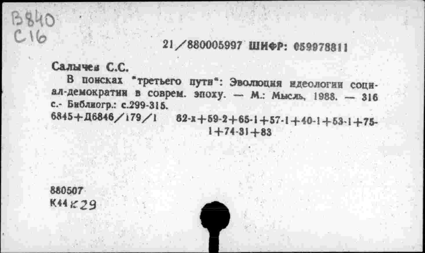 ﻿С\<о
21/880005997 ШИФР: «59978811
Салычен С.С.
В поисках "третьего пути*: Эволюция идеологии социал-демократии в соврем, эпоху. — М.: Мысль, 1988. — 316 с.- Библиогр.: с.299-315.
8845+Д6848/179/1	82-х+59-2+65-1 +57-1+40-1 +53-1+75-
1+74-31+83
880507
•<44^29